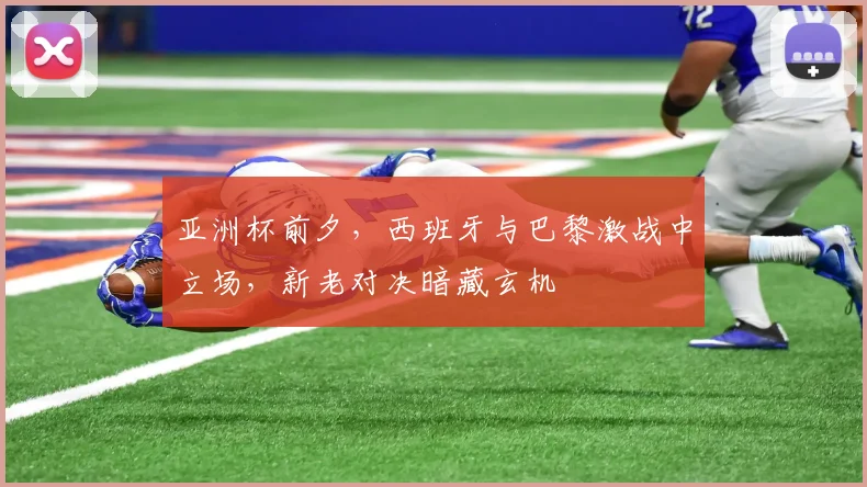 亚洲杯前夕，西班牙与巴黎激战中立场，新老对决暗藏玄机