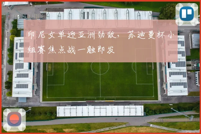 印尼女单迎亚洲劲敌，苏迪曼杯小组赛焦点战一触即发