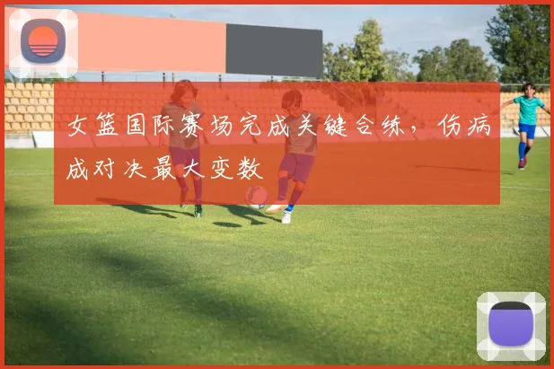 女篮国际赛场完成关键合练，伤病成对决最大变数