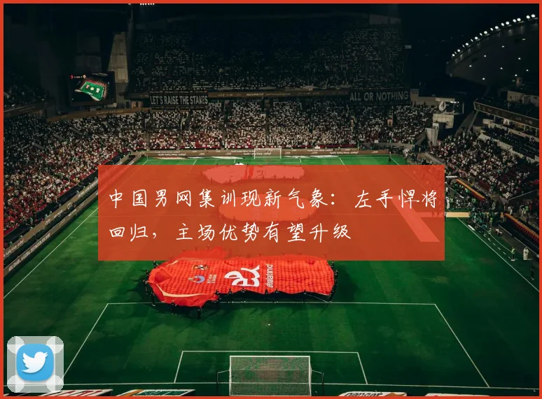 中国男网集训现新气象：左手悍将回归，主场优势有望升级