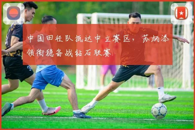 中国田径队抵达中立赛区，苏炳添领衔稳备战钻石联赛