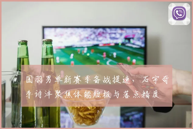 国羽男单新赛季备战提速，石宇奇李诗沣聚焦体能短板与落点精度