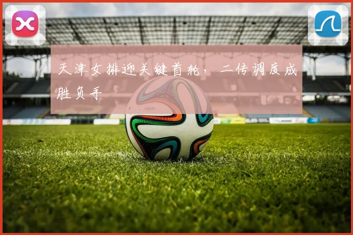 天津女排迎关键首轮，二传调度成胜负手