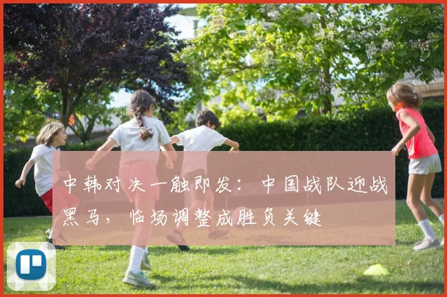 中韩对决一触即发：中国战队迎战黑马，临场调整成胜负关键