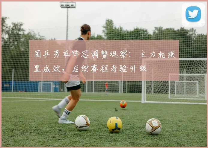 国乒男单阵容调整观察：主力轮换显成效，后续赛程考验升级