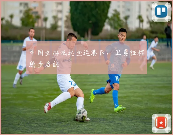 中国女排抵达全运赛区，卫冕征程稳步启航