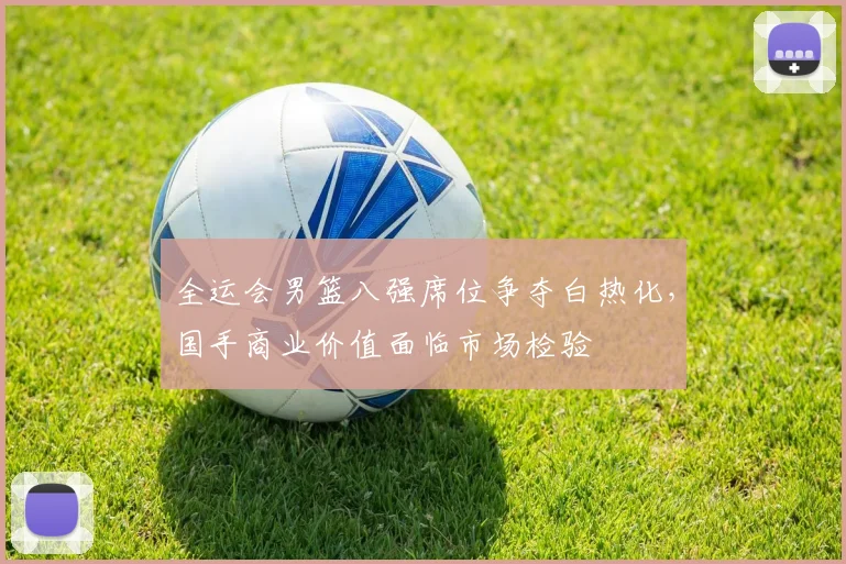 全运会男篮八强席位争夺白热化，国手商业价值面临市场检验