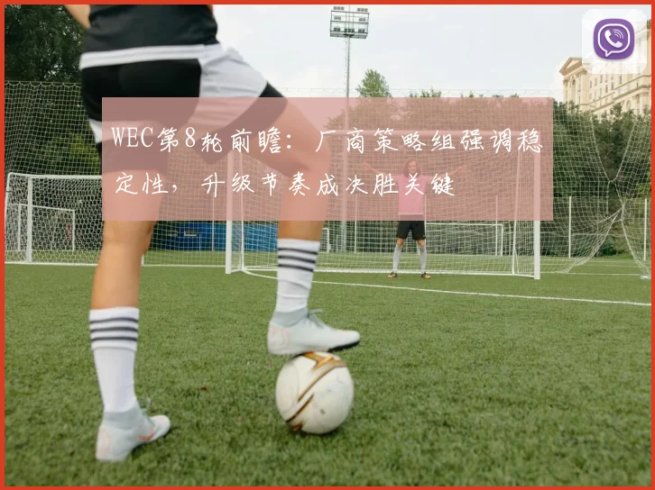 WEC第8轮前瞻：厂商策略组强调稳定性，升级节奏成决胜关键