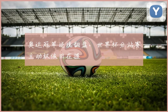 奥运冠军逆境翻盘，世界杯分站赛主动权依旧在握