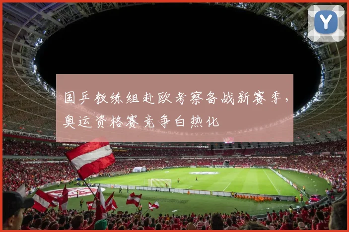 国乒教练组赴欧考察备战新赛季，奥运资格赛竞争白热化