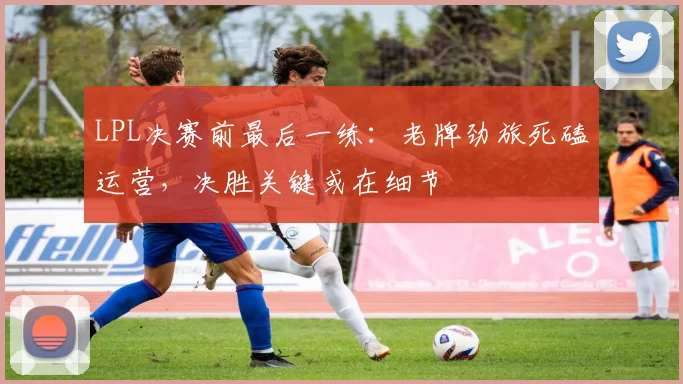 LPL决赛前最后一练：老牌劲旅死磕运营，决胜关键或在细节