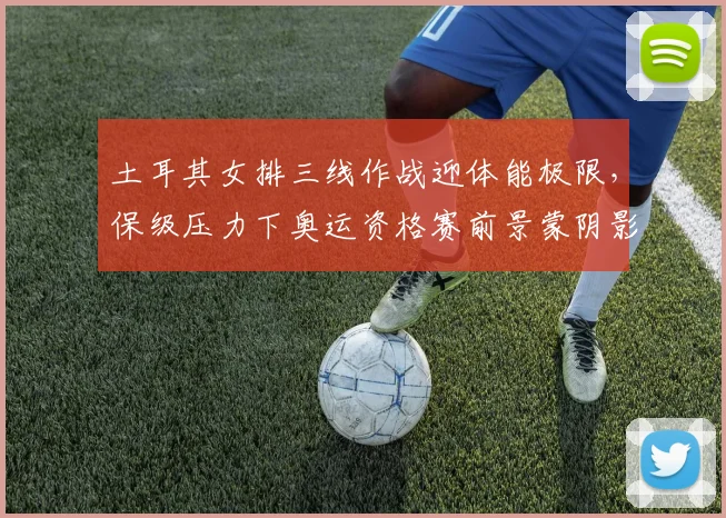 土耳其女排三线作战迎体能极限，保级压力下奥运资格赛前景蒙阴影