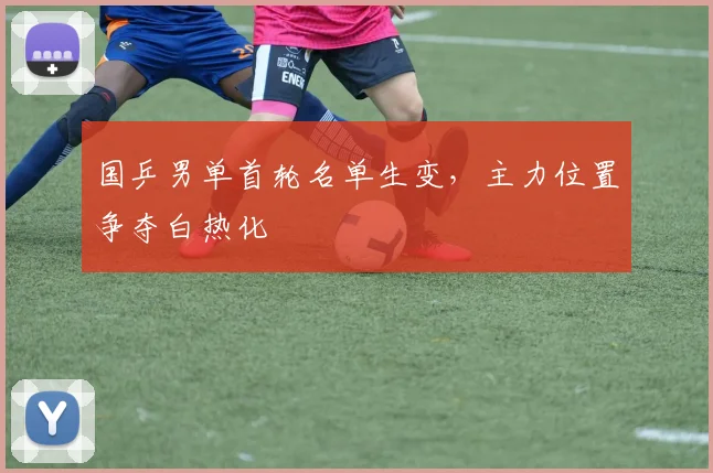 国乒男单首轮名单生变，主力位置争夺白热化