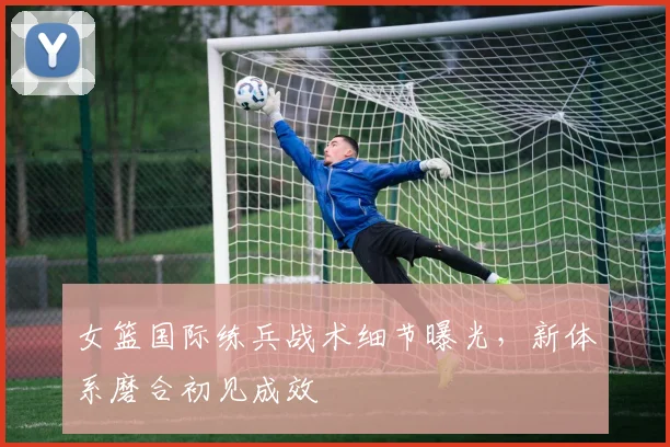 女篮国际练兵战术细节曝光，新体系磨合初见成效