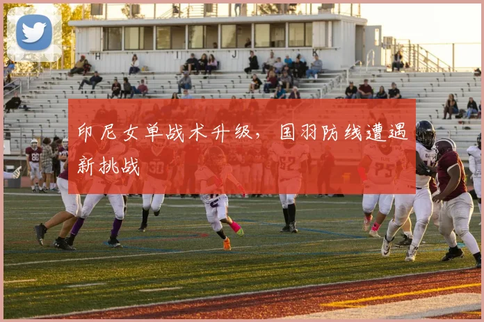 印尼女单战术升级，国羽防线遭遇新挑战