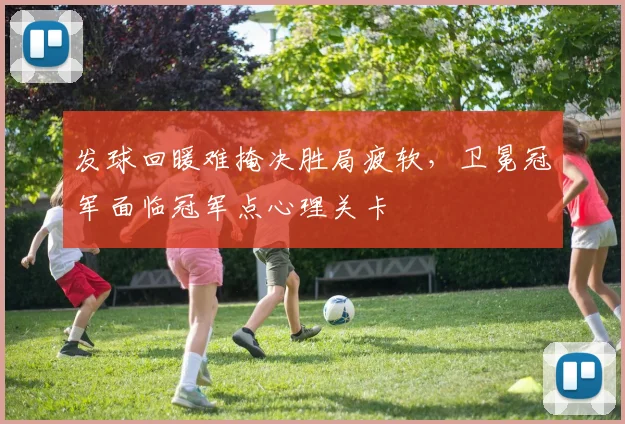 发球回暖难掩决胜局疲软，卫冕冠军面临冠军点心理关卡