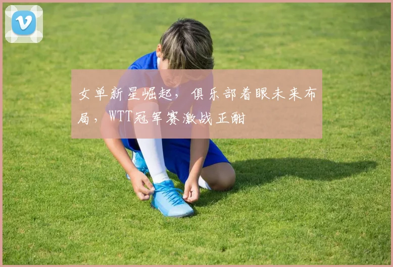 女单新星崛起，俱乐部着眼未来布局，WTT冠军赛激战正酣