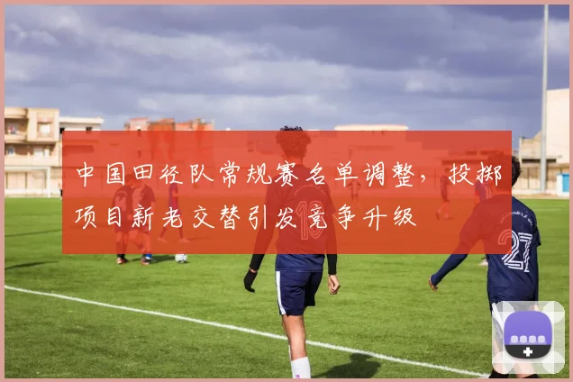 中国田径队常规赛名单调整，投掷项目新老交替引发竞争升级