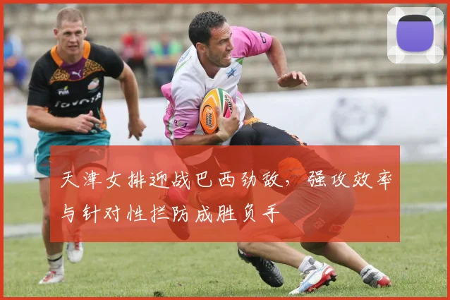 天津女排迎战巴西劲敌，强攻效率与针对性拦防成胜负手