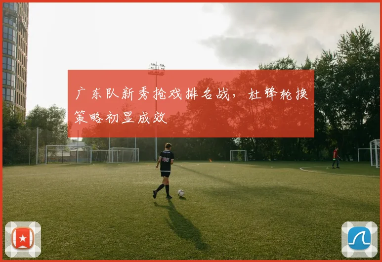 广东队新秀抢戏排名战，杜锋轮换策略初显成效