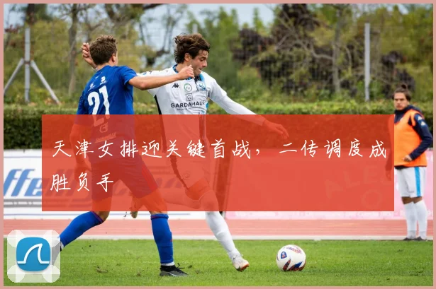 天津女排迎关键首战，二传调度成胜负手