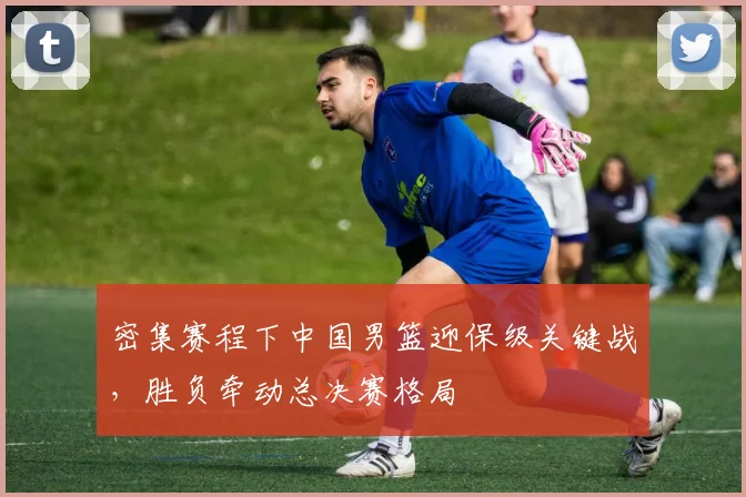 密集赛程下中国男篮迎保级关键战，胜负牵动总决赛格局