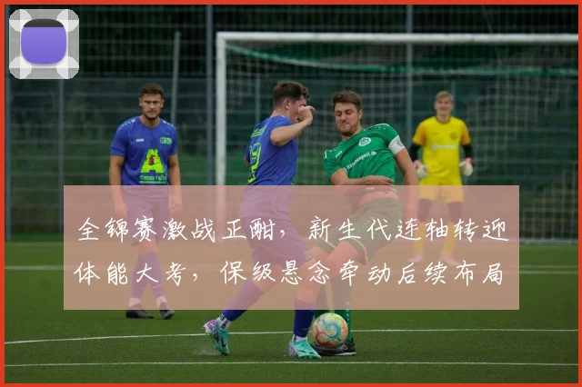 全锦赛激战正酣，新生代连轴转迎体能大考，保级悬念牵动后续布局