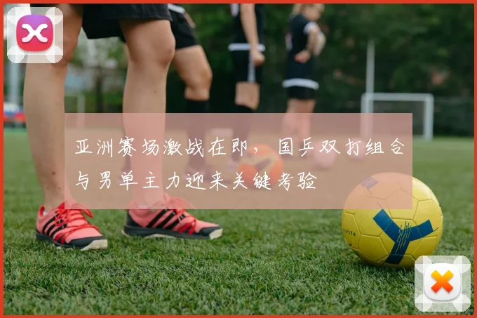 亚洲赛场激战在即，国乒双打组合与男单主力迎来关键考验