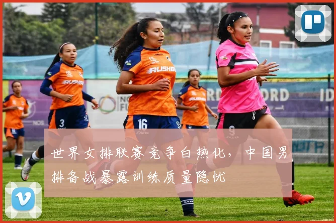 世界女排联赛竞争白热化，中国男排备战暴露训练质量隐忧