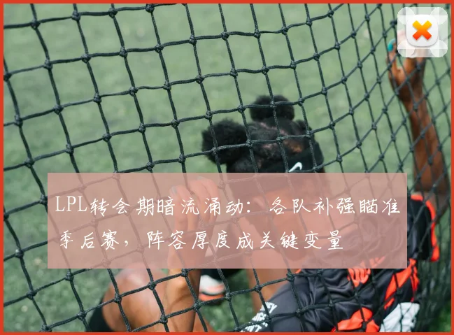 LPL转会期暗流涌动：各队补强瞄准季后赛，阵容厚度成关键变量