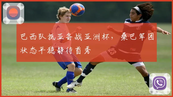 巴西队抵亚备战亚洲杯，桑巴军团状态平稳静待首秀