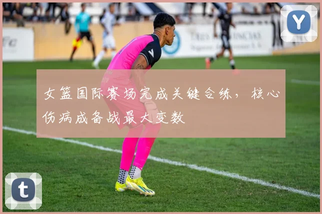女篮国际赛场完成关键合练，核心伤病成备战最大变数