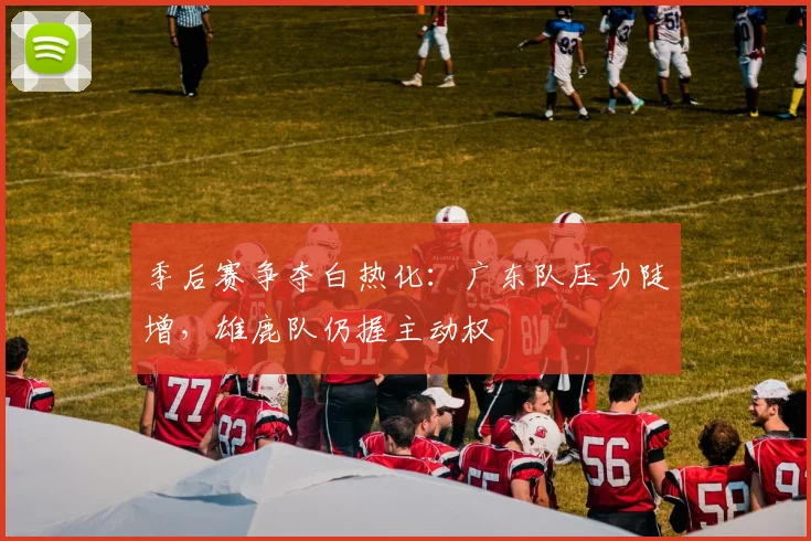 季后赛争夺白热化：广东队压力陡增，雄鹿队仍握主动权