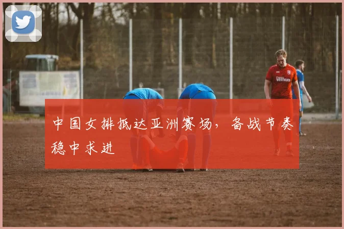 中国女排抵达亚洲赛场，备战节奏稳中求进