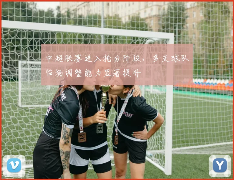 中超联赛进入抢分阶段，多支球队临场调整能力显著提升
