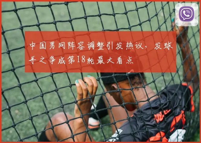 中国男网阵容调整引发热议，发球手之争成第18轮最大看点