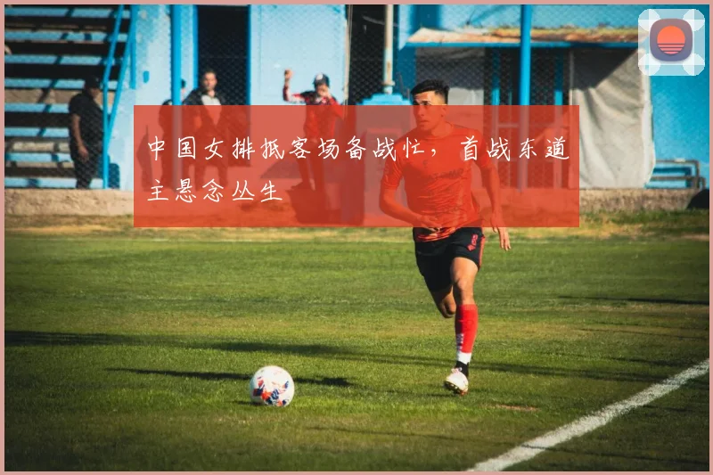 中国女排抵客场备战忙，首战东道主悬念丛生