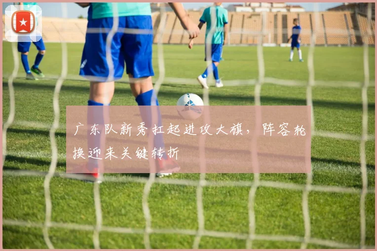 广东队新秀扛起进攻大旗，阵容轮换迎来关键转折