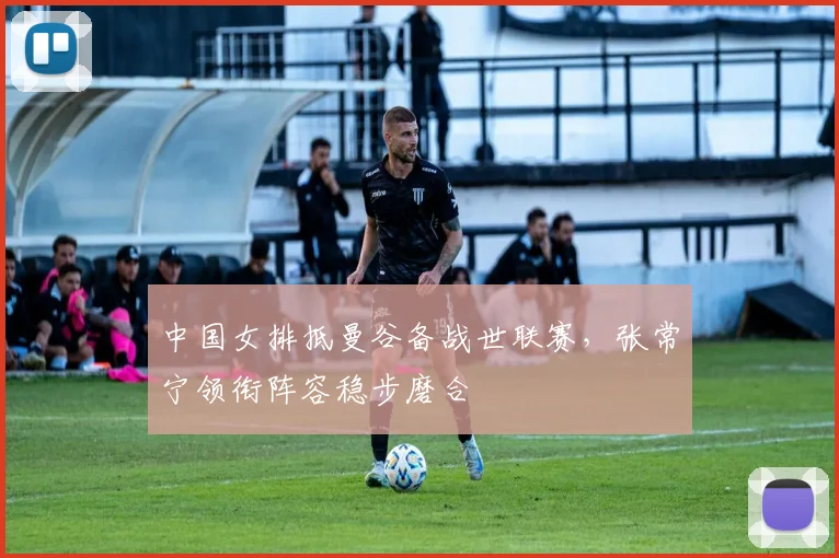 中国女排抵曼谷备战世联赛，张常宁领衔阵容稳步磨合