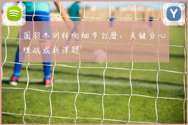 国羽冬训转向细节打磨，关键分心理战成新课题