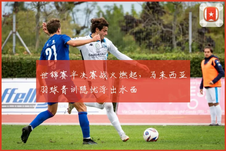 世锦赛半决赛战火燃起，马来西亚羽球青训隐忧浮出水面