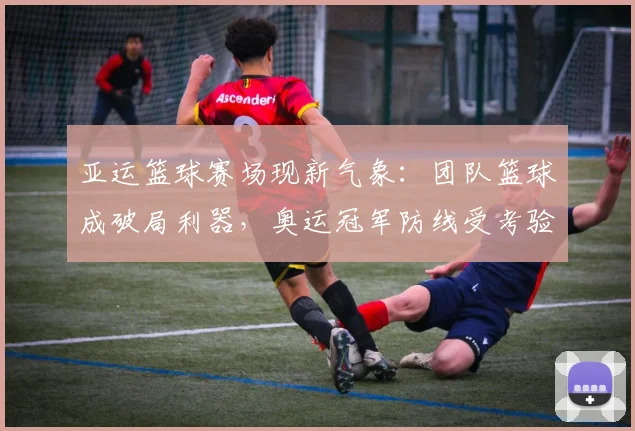 亚运篮球赛场现新气象：团队篮球成破局利器，奥运冠军防线受考验
