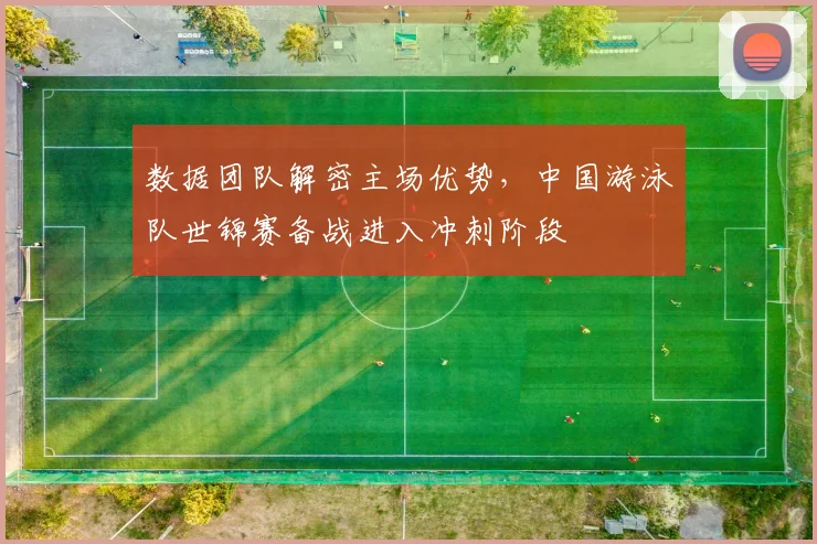 数据团队解密主场优势，中国游泳队世锦赛备战进入冲刺阶段