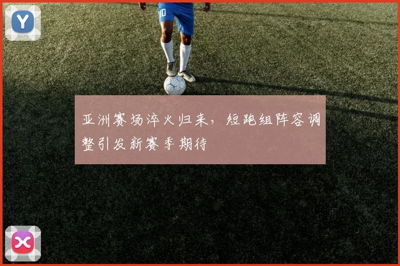 亚洲赛场淬火归来，短跑组阵容调整引发新赛季期待
