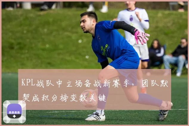 KPL战队中立场备战新赛季，团队默契成积分榜变数关键