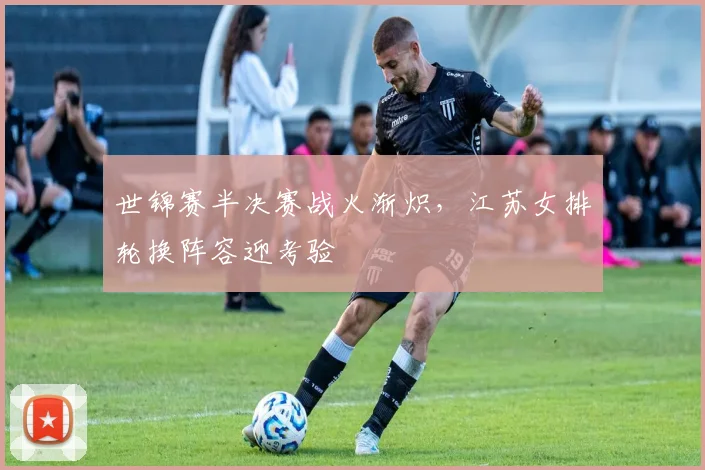 世锦赛半决赛战火渐炽，江苏女排轮换阵容迎考验