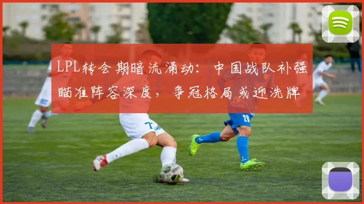LPL转会期暗流涌动：中国战队补强瞄准阵容深度，争冠格局或迎洗牌