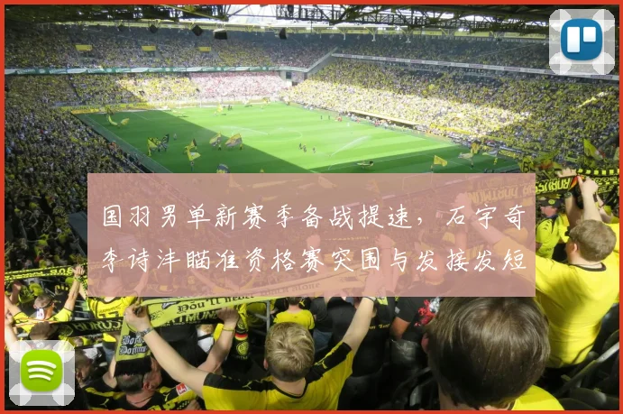 国羽男单新赛季备战提速，石宇奇李诗沣瞄准资格赛突围与发接发短板