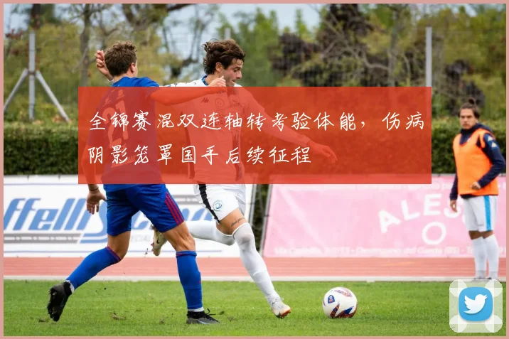 全锦赛混双连轴转考验体能，伤病阴影笼罩国手后续征程